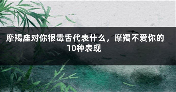 摩羯座对你很毒舌代表什么，摩羯不爱你的10种表现