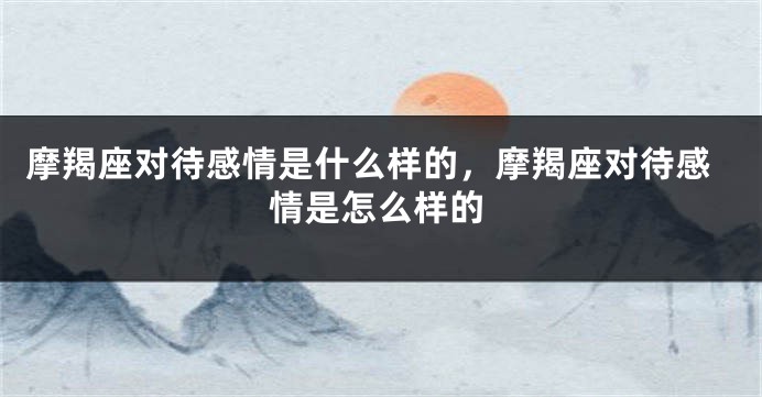 摩羯座对待感情是什么样的，摩羯座对待感情是怎么样的