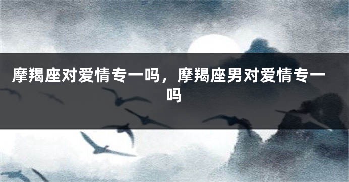 摩羯座对爱情专一吗，摩羯座男对爱情专一吗