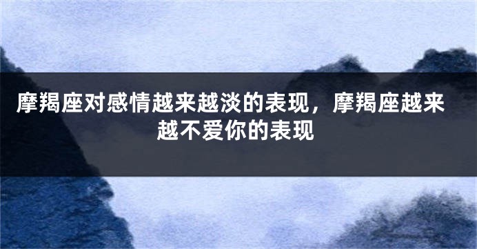 摩羯座对感情越来越淡的表现，摩羯座越来越不爱你的表现