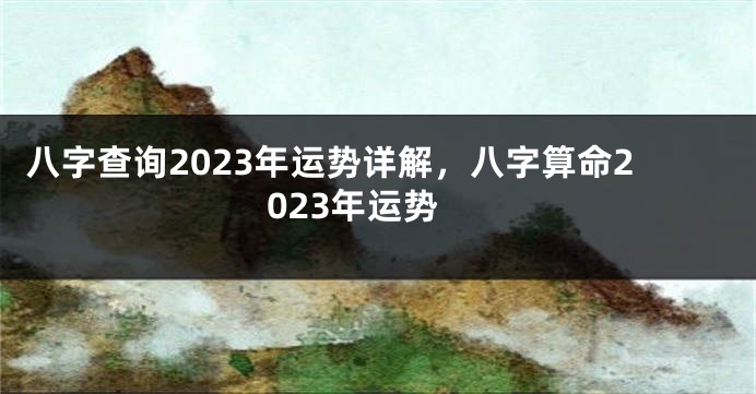 八字查询2023年运势详解，八字算命2023年运势