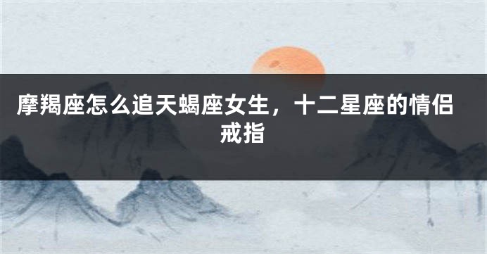 摩羯座怎么追天蝎座女生，十二星座的情侣戒指