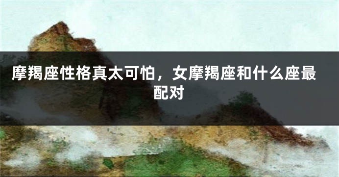 摩羯座性格真太可怕，女摩羯座和什么座最配对