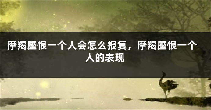 摩羯座恨一个人会怎么报复，摩羯座恨一个人的表现