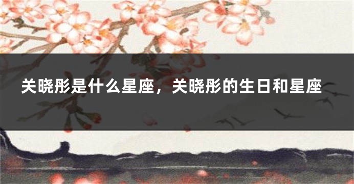 关晓彤是什么星座，关晓彤的生日和星座