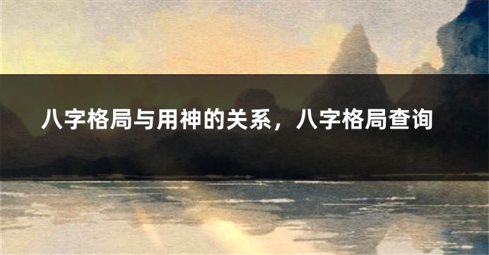 八字格局与用神的关系，八字格局查询