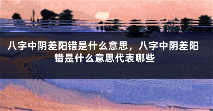 八字中阴差阳错是什么意思，八字中阴差阳错是什么意思代表哪些