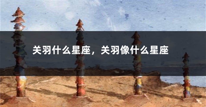 关羽什么星座，关羽像什么星座