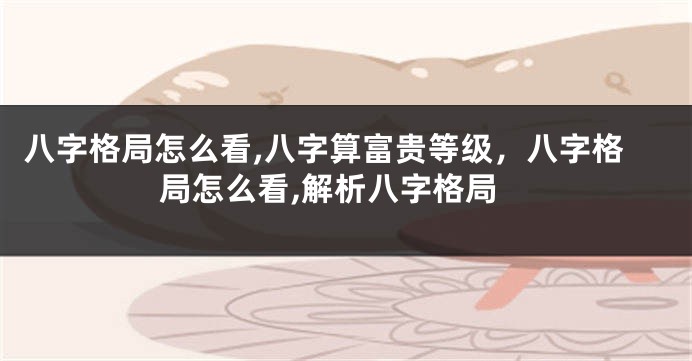 八字格局怎么看,八字算富贵等级，八字格局怎么看,解析八字格局