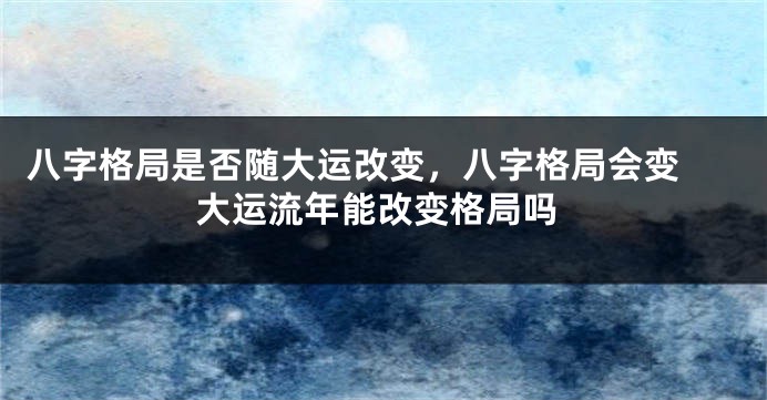 八字格局是否随大运改变，八字格局会变 大运流年能改变格局吗