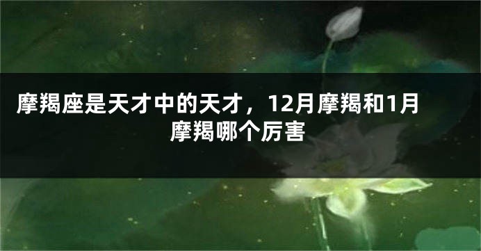 摩羯座是天才中的天才，12月摩羯和1月摩羯哪个厉害