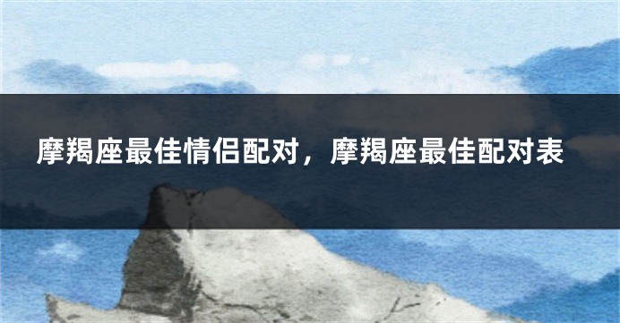 摩羯座最佳情侣配对，摩羯座最佳配对表