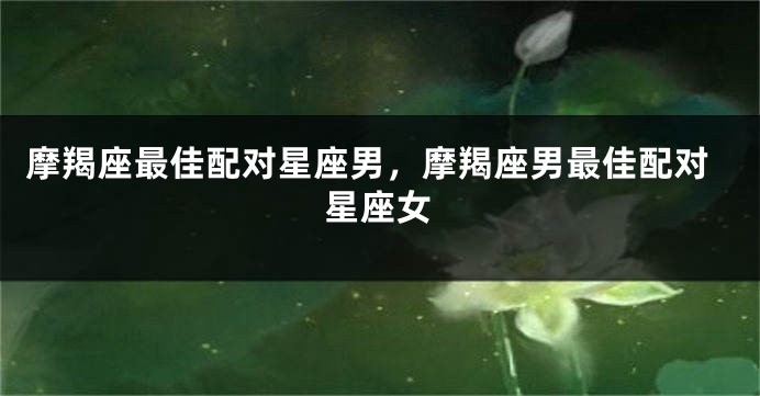 摩羯座最佳配对星座男，摩羯座男最佳配对星座女