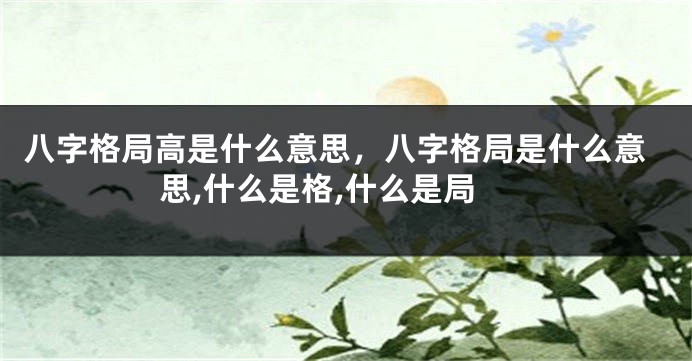 八字格局高是什么意思，八字格局是什么意思,什么是格,什么是局