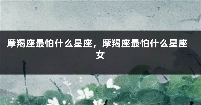 摩羯座最怕什么星座，摩羯座最怕什么星座女