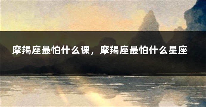 摩羯座最怕什么课，摩羯座最怕什么星座