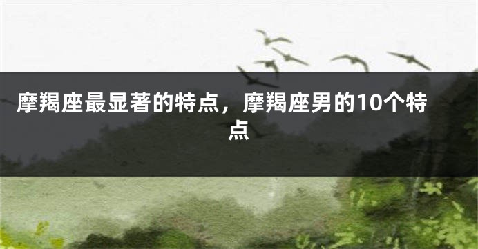 摩羯座最显著的特点，摩羯座男的10个特点