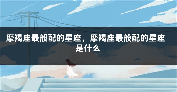 摩羯座最般配的星座，摩羯座最般配的星座是什么