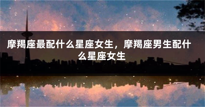 摩羯座最配什么星座女生，摩羯座男生配什么星座女生