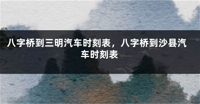 八字桥到三明汽车时刻表，八字桥到沙县汽车时刻表