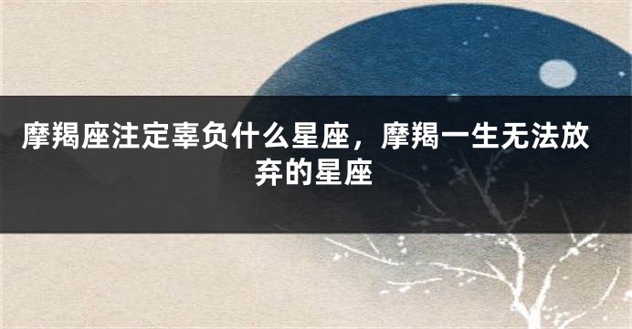 摩羯座注定辜负什么星座，摩羯一生无法放弃的星座