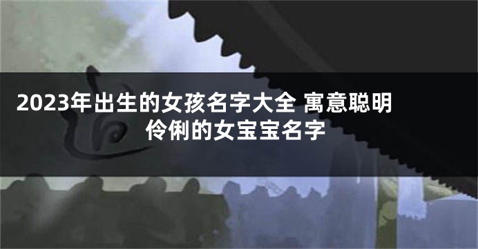 2023年出生的女孩名字大全 寓意聪明伶俐的女宝宝名字