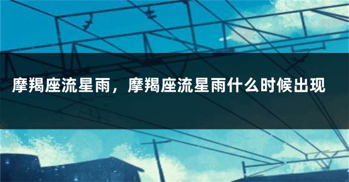 摩羯座流星雨，摩羯座流星雨什么时候出现