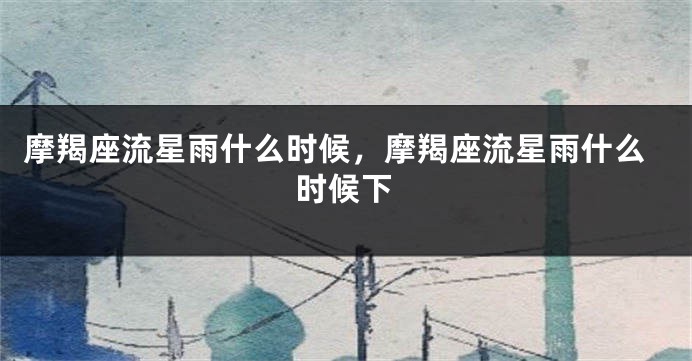 摩羯座流星雨什么时候，摩羯座流星雨什么时候下