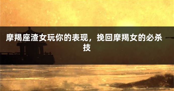 摩羯座渣女玩你的表现，挽回摩羯女的必杀技