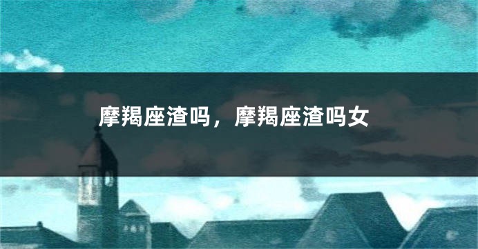 摩羯座渣吗，摩羯座渣吗女