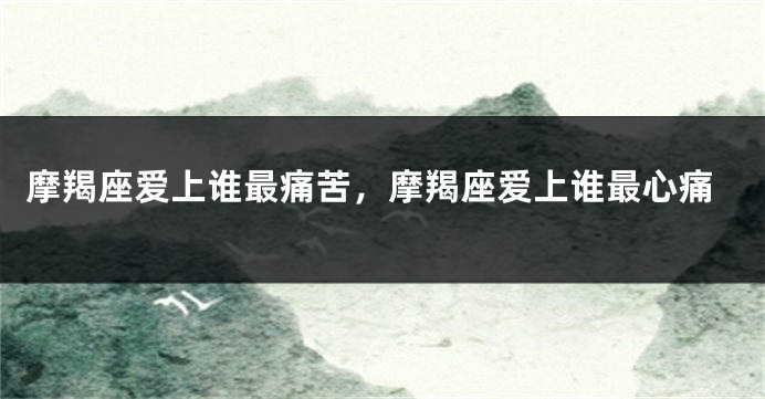 摩羯座爱上谁最痛苦，摩羯座爱上谁最心痛