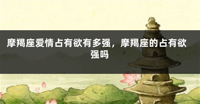 摩羯座爱情占有欲有多强，摩羯座的占有欲强吗
