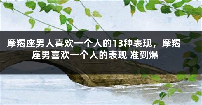 摩羯座男人喜欢一个人的13种表现，摩羯座男喜欢一个人的表现 准到爆