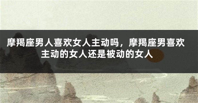 摩羯座男人喜欢女人主动吗，摩羯座男喜欢主动的女人还是被动的女人