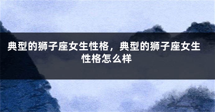 典型的狮子座女生性格，典型的狮子座女生性格怎么样