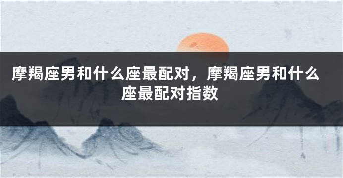 摩羯座男和什么座最配对，摩羯座男和什么座最配对指数