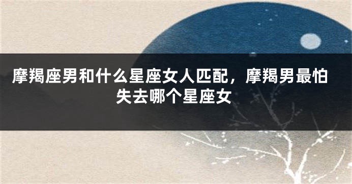 摩羯座男和什么星座女人匹配，摩羯男最怕失去哪个星座女