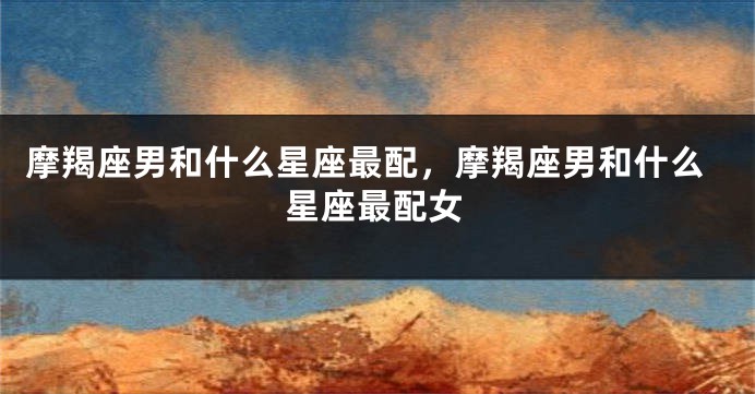 摩羯座男和什么星座最配，摩羯座男和什么星座最配女
