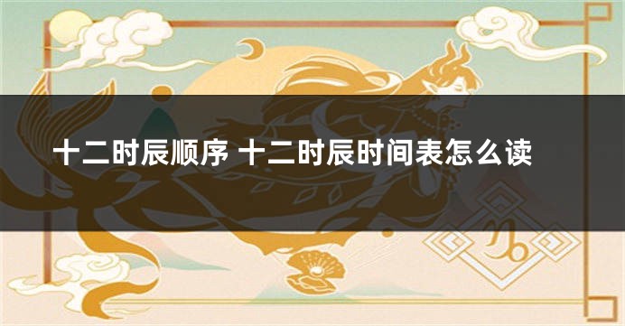 十二时辰顺序 十二时辰时间表怎么读