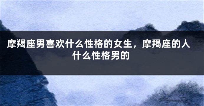 摩羯座男喜欢什么性格的女生，摩羯座的人什么性格男的