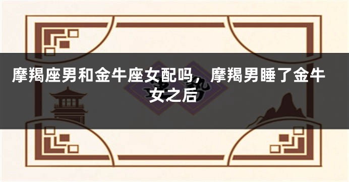 摩羯座男和金牛座女配吗，摩羯男睡了金牛女之后