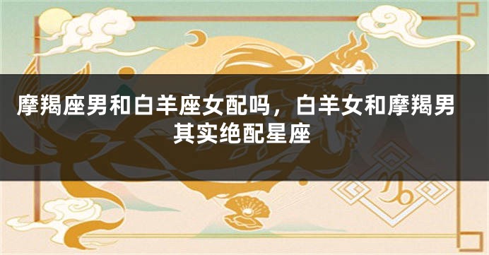 摩羯座男和白羊座女配吗，白羊女和摩羯男其实绝配星座