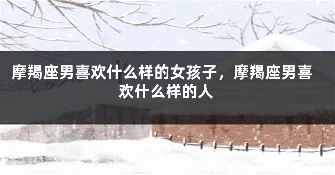 摩羯座男喜欢什么样的女孩子，摩羯座男喜欢什么样的人