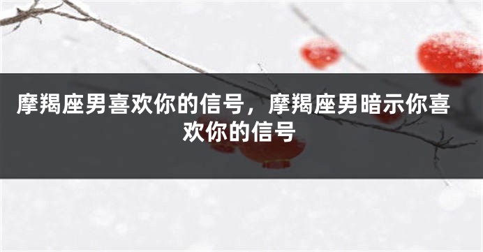 摩羯座男喜欢你的信号，摩羯座男暗示你喜欢你的信号
