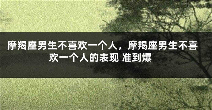 摩羯座男生不喜欢一个人，摩羯座男生不喜欢一个人的表现 准到爆