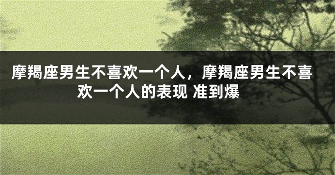 摩羯座男生不喜欢一个人，摩羯座男生不喜欢一个人的表现 准到爆