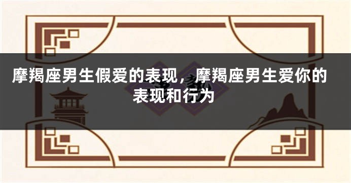 摩羯座男生假爱的表现，摩羯座男生爱你的表现和行为