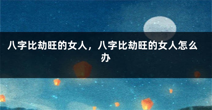 八字比劫旺的女人，八字比劫旺的女人怎么办