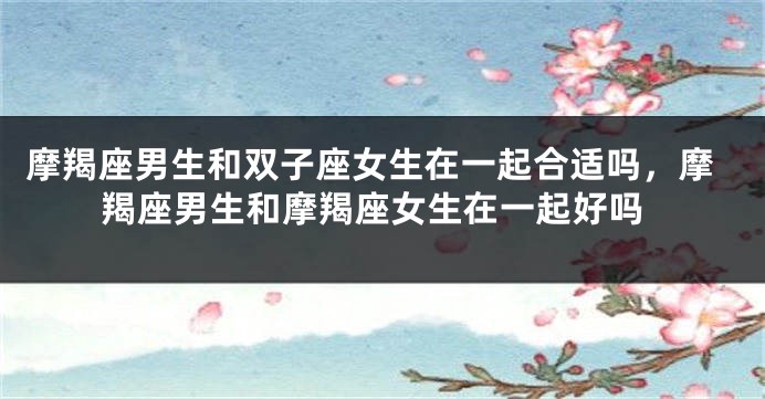 摩羯座男生和双子座女生在一起合适吗，摩羯座男生和摩羯座女生在一起好吗