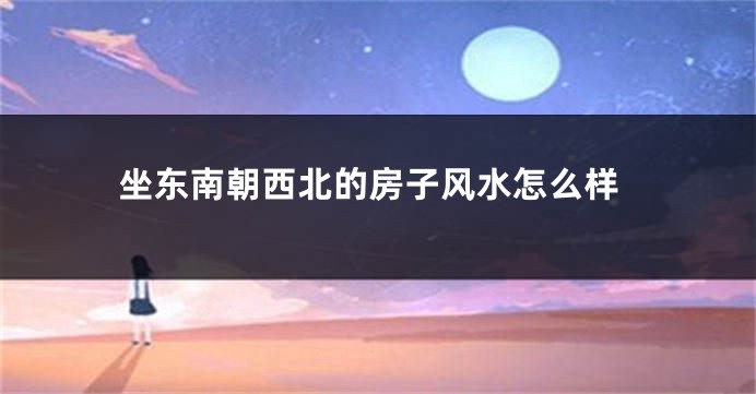 坐东南朝西北的房子风水怎么样